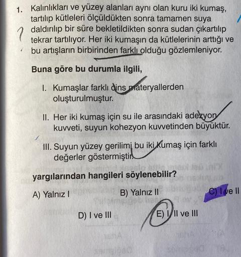 1. Kalınlıkları ve yüzey alanları aynı olan kuru iki kumaş,
tartılıp kütleleri ölçüldükten sonra tamamen suya
daldırılıp bir süre bekletildikten sonra sudan çıkartılıp
tekrar tartılıyor. Her iki kumaşın da kütlelerinin arttığı ve
bu artışların birbirinden