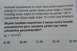 Noktasal sayılabilecek bir bilye hava sürtünmesinin ihmal
edildiği bir ortamda yerden düşey yukarı doğru v hızıyla
fırlatıldığı anda, başka bir özdeş bilye de yerden 100 m
yükseklikten düşey aşağı doğru 10 m/s'lik hızla fırlatılıyor.
Bilyeler harekete başladıktan 2 saniye sonra havada
çarpıştıklarına göre, çarpışma yerden kaç metre
yükseklikte gerçekleşmiştir?
(g = 10 m/s²)
A) 80
B) 60
C) 50
D) 40
E) 30