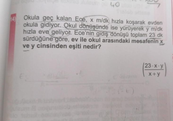 40
Okula geç kalan Ece, x m/dk) hızla koşarak evden
okula gidiyor. Okul dönüşünde ise yürüyerek y m/dk
hızla eve geliyor. Ece'nin gidiş dönüşü toplam 23 dk
sürdüğüne göre, ev ile okul arasındaki mesafenin x
ve y cinsinden eşiti nedir?
(86)
23-x-y
x+y