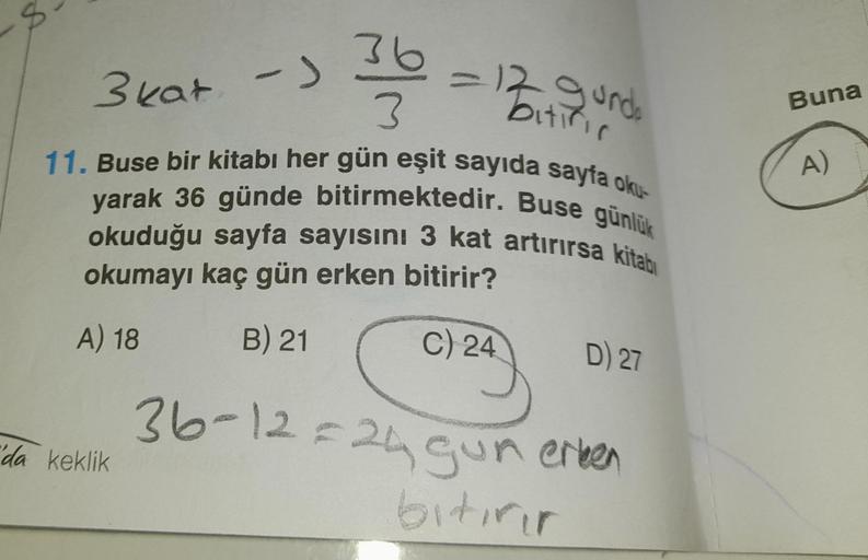 ->
"da keklik
3603
= 12 gunde
bitific
3 kat
11. Buse bir kitabı her gün eşit sayıda sayfa oku-
yarak 36 günde bitirmektedir. Buse günlük
okuduğu sayfa sayısını 3 kat artırırsa kitabı
okumayı kaç gün erken bitirir?
A) 18
B) 21
C) 24
D) 27
36-12=24 gun erken