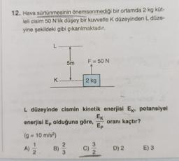 12. Hava sürtünmesinin önemsenmediği
bir ortamda 2 kg küt-
leli cisim 50 N'lik düşey bir kuvvetle K düzeyinden L düze-
yine şekildeki gibi çıkarılmaktadır.
L....
K........
5m
A)
1) 12/12 B)
F = 50 N
L düzeyinde cismin kinetik enerjisi Ek, potansiyel
EK
oranı kaçtır?
Ep
2/3
2 kg
enerjisi Ep olduğuna göre,
(g = 10 m/s²)
C)
D) 2
E) 3