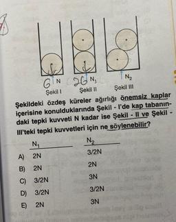 3
X
GIN 26¹N₁
Şekil I
Şekil II
N₁
A) 2N
B) 2N
C) 3/2N
D)
3/2N
E)
2N
Şekildeki özdeş küreler ağırlığı önemsiz kaplar
içerisine konulduklarında Şekil - I'de kap tabanın-
daki tepki kuvveti N kadar ise Şekil - Il ve Şekil -
III'teki tepki kuvvetleri için ne söylenebilir?
N₂
Şekil III
N₂
3/2N
2N
3N
3/2N
3N
nao