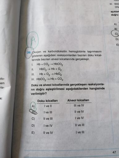 nito-
nem
nte-
e;
39. Oksijen ve karbondioksitin hemoglobinle taşınmasını
gösteren aşağıdaki reaksiyonlardan bazıları doku kılcal-
larında bazıları alveol kılcallarında gerçekleşir.
1.
II.
III.
Hb + O₂ → HbO2
IV. HbCO, → Hb + CO,
Hb + CO2 → HbCO,
HbO₂ → Hb