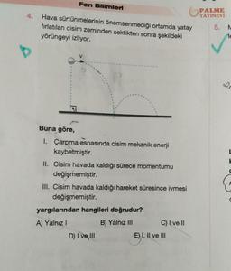 4.
Fen Bilimleri
Hava sürtünmelerinin önemsenmediği ortamda yatay
fırlatılan cisim zeminden sektikten sonra şekildeki
yörüngeyi izliyor.
1
Buna göre,
I. Çarpma esnasında cisim mekanik enerji
kaybetmiştir.
II. Cisim havada kaldığı sürece momentumu
değişmemiştir.
III. Cisim havada kaldığı hareket süresince ivmesi
değişmemiştir.
yargılarından hangileri doğrudur?
A) Yalnız I
B) Yalnız III
D) I ve III
C) I ve II
E) I, II ve III
PALME
YAYINEVİ
5. N
le
L
H