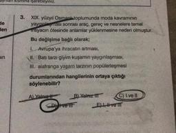 de
den
min
KISMI işaretleyiniz.
3. XIX. yüzyıl Osmanl toplumunda moda kavramının
yaygınlaşması sonrası araç, gereç ve nesnelere temel
intiyacın ötesinde anlamlar yüklenmesine neden olmuştur.
Bu değişime bağlı olarak;
1. Avrupa'ya ihracatın artması,
II. Batı tarzı giyim kuşamın yaygınlaşması,
III. alafranga yaşam tarzının popülerleşmesi
durumlarından hangilerinin ortaya çıktığı
söylenebilir?
A) Yalnız
B) Yalnız III
Dy ve lil
C) Ive Il
Eve T