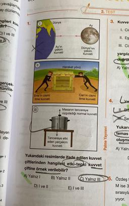 yavaşlamas
ay düzlemd
ngileri kuv.
dir?
C) I ve III
e DI
YUX
gerçek
tünme.
e Ill
leyen
i de-
3
4
1
2
1
11
Enis'in cismi
itme kuvveti
(III
Dünya
Ay'ın
çekim
kuvveti
D) I ve II
Hareket yönü
Tencereye etki
eden yerçekim
kuvveti
Ay
Dünya'nın
çekim
kuvveti
Can'ın cismi
itme kuvveti
Masanın tencereye
uyguladığı normal kuvveti
Yukarıdaki resimlerde ifade edilen kuvvet
çiftlerinden hangileri etki-tepki kuvvet
çiftine örnek verilebilir?
WATERMENU
A) Yalnız I
B) Yalnız II
E) I ve III
2. TEST
Yalnız III
Palme Yayınevi
3. Kuvvet
1. Cis
II. Eş
III. Cis
yargıla
doğru
A) Yaln
4. Le
11. Bis
H. Se
Yukarı
temas
oluşmu
A) Yalnı
5. Özdeş
[
M ise 3
sırasıyla
yıyor.