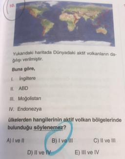 10.
Yukarıdaki haritada Dünyadaki aktif volkanların da-
ğılışı verilmiştir.
Buna göre,
1. İngiltere
II. ABD
III. Moğolistan
IV. Endonezya
ülkelerden hangilerinin aktif volkan bölgelerinde
bulunduğu söylenemez?
A) I ve II
D) II ve IV
B) I ve III
C) II ve III
E) III ve IV