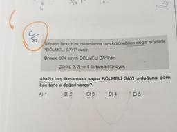 30.
49.
Sıfırdan farklı tüm rakamlarına tam bölünebilen doğal sayılara
"BÖLMELİ SAYI" denir.
Örnek: 324 sayısı BÖLMELİ SAYI'dır.
Çünkü 2, 3 ve 4 ile tam bölünüyor.
3
49a2b beş basamaklı sayısı BÖLMELİ SAYI olduğuna göre,
kaç tane a değeri vardır?
A) 1
B) 2
C) 3
D) 4
E) 5