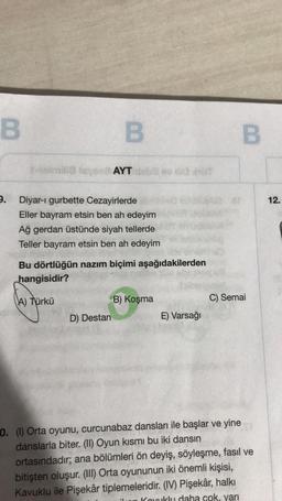 B
9.
B
r-emilia Isye AYT
Diyar-ı gurbette Cezayirlerde
Eller bayram etsin ben ah edeyim
Ağ gerdan üstünde siyah tellerde
Teller bayram etsin ben ah edeyim
Bu dörtlüğün nazım biçimi aşağıdakilerden
hangisidir?
(A) Türkü
D) Destan
B) Koşma
E) Varsağı
B
C) Semai
0. (1) Orta oyunu, curcunabaz dansları ile başlar ve yine
danslarla biter. (II) Oyun kısmı bu iki dansın
ortasındadır; ana bölümleri ön deyiş, söyleşme, fasıl ve
bitişten oluşur. (III) Orta oyununun iki önemli kişisi,
Kavuklu ile Pişekâr tiplemeleridir. (IV) Pişekâr, halkı
uklu daha cok, yarı
12.