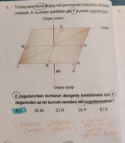 3.
Türdeş karę levha düşey mil çevresinde kolaylıkla dönebil-
mektedir. K ucundan şekildeki gibi F kuvveti uygulanıyor.
Düşey yukarı
L
M
R
S
..
Mil
F
K
P
2
Yatay
Düşey aşağı
Fuygulanırken levhanın dengede kalabilmesi için F
değerinden az bir kuvvet nereden dik uygulanmalıdır?
A) L
B) M C) R
D) P
E) S
(Dönme yönünün foreldr
önemi yokmu?
esit duyar
5.
ama
yöhleri Terel.