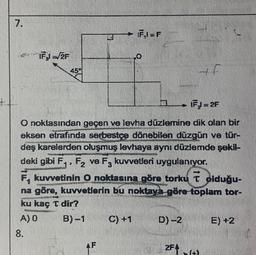 7.
IFşl=√/2F
45%
A) 0
8.
1
ku kaç T dir?
B)-1
9 -
+ F₁1=F
O noktasından geçen ve levha düzlemine dik olan bir
eksen etrafında serbestçe dönebilen düzgün ve tür-
deş karelerden oluşmuş levhaya aynı düzlemde şekil-
deki gibi F₁, F₂ ve F3 kuvvetleri uygulanıyor.
F, kuvvetinin O noktasına göre torku T olduğu-
na göre, kuvvetlerin bu noktaya göre toplam tor-
ARDI
AF
C) +1
D)-2
Abe
2F+
H
IF = 2F
E) +2