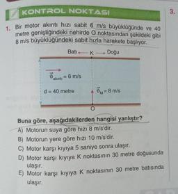 KONTROL NOKTASI
1. Bir motor akıntı hızı sabit 6 m/s büyüklüğünde ve 40
metre genişliğindeki nehirde O noktasından şekildeki gibi
8 m/s büyüklüğündeki sabit hızla harekete başlıyor.
Doğu
d
akıntı
Batı 1
= 6 m/s
d = 40 metre
- K
O
M
= 8 m/s
Buna göre, aşağıdakilerden hangisi yanlıştır?
A) Motorun suya göre hızı 8 m/s'dir.
B) Motorun yere göre hızı 10 m/s'dir.
C) Motor karşı kıyıya 5 saniye sonra ulaşır.
D) Motor karşı kıyıya K noktasının 30 metre doğusunda
ulaşır.
E) Motor karşı kıyıya K noktasının 30 metre batısında
ulaşır.
3.