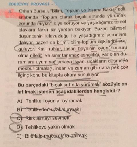 EDEBİYAT PROVASI - 1
Orhan Bursalı, "Bilim, Toplum ve Insana Bakış adlı
kitabında "Toplum olarak bıçak sırtında yürümek
zorunda mıyız?" diye soruyor ve yaşadığımız temel
olaylara farklı bir yerden bakıyor. Bazen bilimsel
düşüncenin kılavuzluğu ile yaşadığı