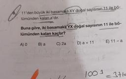 O
11'den büyük iki basamaklı XY doğal sayısının 11 ile bö-
1
lümünden kalan a'dır.
Buna göre, iki basamaklı YX doğal sayısının 11 ile bö-
lümünden kalan kaçtır?
A) O
B) a
C) 2a
11
u
13
D) a + 11
1 11
E) 11-a
1003-371-