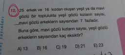 inlari
12. 25 erkek ve 16 kızdan oluşan yeşil ya da mavi
gözlü bir toplulukta yeşil gözlü kızların sayısı,
mavi gözlü erkeklerin sayısından 7 fazladır.
Buna göre, mavi gözlü kızların sayısı, yeşil gözlü
erkeklerin sayısından kaç eksiktir?
A) 13
C) 19
D) 21 E) 23
B) 16