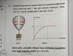 dan
45
S
9
-?
P.
Ash
9. Kütlesi 20 kg olan bir sandık küçük bir paraşüte bağlanarak
hava ortamında şekil 1 deki gibi serbest bırakılıyor. Siste-
min hız-zaman grafiği şekil 2 deki gibi oluyor.
Sandık
Şekil 1
Hız (m/s)
2-
0
Şekil 2
t
Zaman
Buna göre, paraşüte etkiyen hava sürtünme kuvvetinin
hıza bağlı bağıntısı nedir? (g = 10 m/s²)