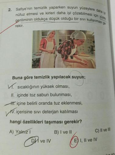 2. Safiye'nin temizlik yaparken suyun yüzeylere daha iyi
nüfuz etmesi ve kirleri daha iyi çözebilmesi için yüzey
geriliminin oldukça düşük olduğu bir sıvı kullanması ge
rekir.
Buna göre temizlik yapılacak suyun;
✓sıcaklığının yüksek olması,
II. içinde toz
