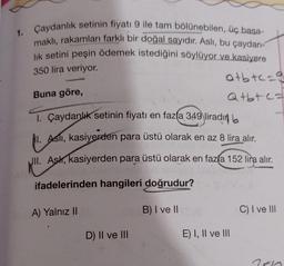 1.
Çaydanlık setinin fiyatı 9 ile tam bölünebilen, üç basa-
maklı, rakamları farklı bir doğal sayıdır. Aslı, bu çaydan-
lik setini peşin ödemek istediğini söylüyor ve kasiyere
350 lira veriyor.
atbtc-g
Q+b+c=
Buna göre,
1. Çaydanlık setinin fiyatı en fazla 349 liradın
1. Asli, kasiyerden para üstü olarak en az 8 lira alır.
II. Ask, kasiyerden para üstü olarak en fazla 152 lira alır.
ifadelerinden hangileri doğrudur?
A) Yalnız II
D) II ve III
B) I ve II
E) I, II ve III
C) I ve III
7510