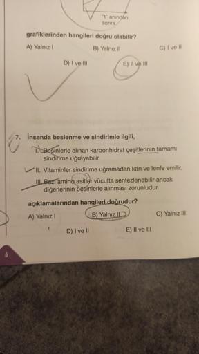 6
grafiklerinden hangileri doğru olabilir?
A) Yalnız I
B) Yalnız II
D) I ve III
"t" anından
sonra
7. İnsanda beslenme ve sindirimle ilgili,
E) II ve III
(
T. Besinlerle alınan karbonhidrat çeşitlerinin tamamı
sindirime uğrayabilir.
VII. Vitaminler sindirim