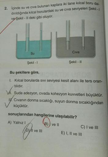 2. İçinde su ve civa bulunan kaplara iki tane kılcal boru dal-
dırıldığında kılcal borulardaki su ve civa seviyeleri Şekil - 1
ve Şekil - Il deki gibi oluyor.
LU 1.4
Civa
Su
Şekil - 1
Bu şekillere göre,
1. Kılcal borularda sıvı seviyesi kesit alanı ile ter