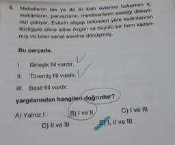 4. Mahallenin tek ya da iki katlı evlerine bakarken iç
mekânların, pervazların, merdivenlerin eskiliği dikkati-
nizi çekiyor. Evlerin ahşap bölümleri yöre kadınlarının
titizliğiyle siline siline özgün ve büyülü bir form kazan-
mış ve birer sanat eserine dönüşmüş.
Bu parçada,
Birleşik fiil vardır.
II. Türemiş fiil vardır.
III. Basit fiil vardır.
yargılarından hangileri doğrudur?
A) Yalnız I
D) II ve III
B) I ve II
C) I ve III
E) I, II ve III