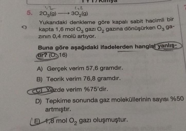 L
426
5. 203(g) →→→ 30₂(g)
O
Yukarıdaki denkleme göre kapalı sabit hacimli bir
kapta 1,6 mol O3 gazi O₂ gazına dönüşürken O3 ga-
zının 0,4 molü artıyor.
Buna göre aşağıdaki ifadelerden hangisi yanlış-
tır? (O.16)
A) Gerçek verim 57,6 gramdır.
B) Teorik ver