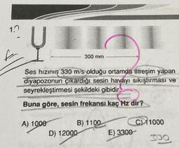 1.7
f
Ų
Ses hızının 330 m/s olduğu ortamda titreşim yapan
diyapozonun çıkardığı sesin havayı sıkıştırması ve
seyrekleştirmesi şekildeki gibidir.
Buna göre, sesin frekansı kaç Hz dir?
A) 1000
300 mm
B) 1100
D) 12000
E) 3300
C) 11000
300