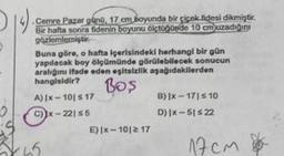 14).
Cemre Pazar günü, 17 cm boyunda bir çiçek fidesi dikmiştir.
Bir hafta sonra fidenin boyunu olçtüğünde 10 cm uzadığını
gözlemlemiştir
Buna göre, o hafta içerisindeki herhangi bir gün
yapılacak boy ölçümünde görülebilecek sonucun
aralığını ifade eden eşitsizlik aşağıdakilerden
hangisidir?
Boş
A) |x-101 ≤ 17
C)x-22155
E) |x-101217
8) |x-171 ≤ 10
D) Ix-51≤22
17cm