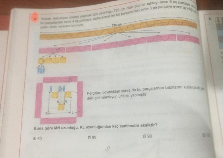 tu peralardan biri 4 ep parçaya, daha sonra ise bu parçalardan birini 3 eş parçaya ayırıp ayirdiği pa
Raak vizyon ünitesi yapmak için uzunluğu 720 cm olan düz bir tahtayı önce 6 eş parçaya, s
a fark renklens boyuyor.
A) 70
720 cm
Buna göre MN uzunluğu, KL