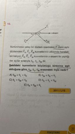 ar
a
CAP
10.
OM
A) OM <OL <0K
C) OL <OM<0K
OK
OL
Fr
FKK
Sürtünmesiz yatay bir düzlem üzerindeki P cismi aynı
düzlemdeki FK, FL, FM kuvvetlerinin etkisinde hareket-
siz kalıyor. FK, FL, FM kuvvetlerinin x ekseni ile yaptığı
dar açılar sırasıyla OK, L, M dir.
Şekildeki kuvvetlerin büyüklüğü birbirine eşit
olduğuna göre, OK, OL, OM arasındaki ilişki nedir?
-x ekseni
E) OK<0M <OL
B) OM<0K<L
D) OK<L<0M
2011/LYS
PEKİŞTİRME
27