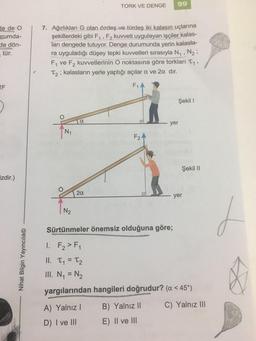 de de O
rumda-
de dön-
tür.
2F
izdir.)
Nihat Bilgin Yayıncılık
7. Ağırlıkları G olan özdeş ve türdeş iki kalasın uçlarına
şekillerdeki gibi F₁, F₂ kuvveti uygulayan işçiler kalas-
ları dengede tutuyor. Denge durumunda yerin kalasla-
ra uyguladığı düşey tepki kuvvetleri sırasıyla N₁, N₂
F₁ ve F₂ kuvvetlerinin O noktasına göre torkları T₁,
T₂; kalasların yerle yaptığı açılar a ve 2α dır.
F₁A
N₁
N₂
α
2α
TORK VE DENGE 99
A) Yalnız I
D) I ve III
F₂
Şekil 1
B) Yalnız II
E) II ve III
yer
Şekil II
Sürtünmeler önemsiz olduğuna göre;
I. F₂ > F1
11. T₁ = T₂
III. N₁ = N₂
yargılarından hangileri doğrudur? (a < 45°)
C) Yalnız III
yer
J