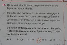 1
18. Bir basketbol kulübü 8000 kişilik bir salonda karşı-
laşmalarını yapmaktadır.
Bu kulüp bilet fiyatlarını 8,5 TL olarak belirlediğinde
bir karşılaşmaya 5000 biletli izleyici geliyor? Bilet fi-
yatlarındaki her 50 kuruşluk artış izleyici sayısında
200 kişilik bir azalmaya sebep oluyor.
Bu kulüp bir karşılaşmada maksimum bilet geli
ri elde edebilmek için bilet fiyatlarını kaç TL ola-
rak belirlemelidir?
A) 9
B) 9,5
C) 10 D) 10,5 E) 11