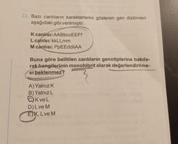 22. Bazı canlıların karekterlerini gösteren gen dizilimleri
aşağıdaki gibi verilmiştir.
K canlısı: AABbccEEFf
L canlsı: kkLLmm
M canlısı: PPEEddiiAA
Buna göre belitilen canlıların genotiplerine bakıla-
rak hangilerinin monohibrit olarak değerlendirilme-
si beklenmez?
A) Yalnız K
B) Yalnız L
Kve L
D) L ve M
EK, L ve M
eye asilo