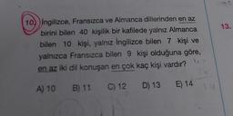 10) Ingilizce, Fransızca ve Almanca dillerinden en az
birini bilen 40 kişilik bir kafilede yalnız Almanca
bilen 10 kişi, yalnız İngilizce bilen 7 kişi ve
yalnızca Fransızca bilen 9 kişi olduğuna göre,
en az iki dil konuşan en çok kaç kişi vardır?
A) 10
B) 11 C) 12 D) 13 E) 14
26
13.