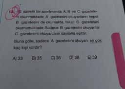 13. 40 dairelik bir apartmanda A, B ve C gazetele-
ri okunmaktadır. A gazetesini okuyanların hepsi
B gazetesini de okumakta, fakat C gazetesini
okumamaktadır. Sadece B gazetesini okuyanlar
C gazetesini okuyanların sayısına eşittir.
Buna göre, sadece A gazetesini okuyan en çok
kaç kişi vardır?
A) 33
B) 35
C) 36
D) 38 E) 39