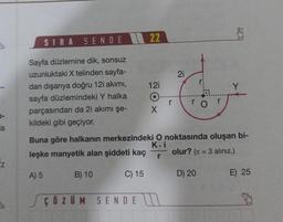 la
z
SIRA SENDE
Sayfa düzlemine dik, sonsuz
uzunluktaki X telinden sayfa-
dan dışarıya doğru 12i akımı,
sayfa düzlemindeki Y halka
parçasından da 2i akımı şe-
kildeki gibi geçiyor.
B) 10
22
ÇÖZÜM SENDE
12i
O
X
r
21
ro
Buna göre halkanın merkezindeki O noktasında oluşan bi-
K.i
leşke manyetik alan şiddeti kaç
olur? (= 3 alınız.)
r
A) 5
C) 15
1
D) 20
E) 25