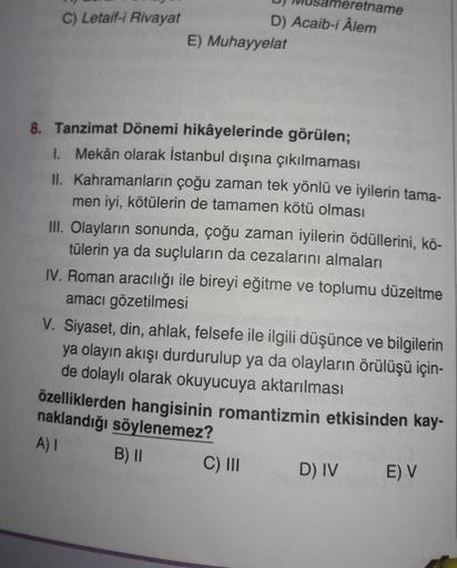 C) Letaif-i Rivayat
Usameretname
D) Acaib-i Âlem
E) Muhayyelat
8. Tanzimat Dönemi hikâyelerinde görülen;
1. Mekân olarak İstanbul dışına çıkılmaması
II. Kahramanların çoğu zaman tek yönlü ve iyilerin tama-
men iyi, kötülerin de tamamen kötü olması
III. Ola