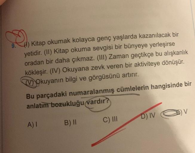 9.) Kitap okumak kolayca genç yaşlarda kazanılacak bir
yetidir. (II) Kitap okuma sevgisi bir bünyeye yerleşirse
oradan bir daha çıkmaz. (III) Zaman geçtikçe bu alışkanlık
kökleşir. (IV) Okuyana zevk veren bir aktiviteye dönüşür.
VOkuyanın bilgi ve görgüsün