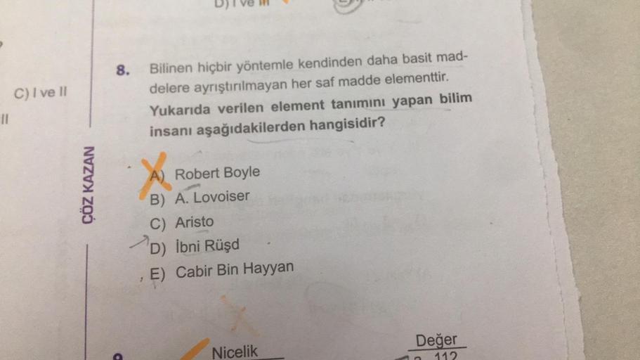 11
C) I ve II
ÇÖZ KAZAN
8. Bilinen hiçbir yöntemle kendinden daha basit mad-
delere ayrıştırılmayan her saf madde elementtir.
Yukarıda verilen element tanımını yapan bilim
insanı aşağıdakilerden hangisidir?
X
A) Robert Boyle
B) A. Lovoiser
C) Aristo
D) İbn