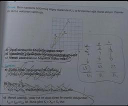 Örnek: Birim karelerle bölünmüş düşey düzlemde K, L ve M cisimleri eğik olarak atılıyor. Cisimle-
rin ilk hız vektörleri verilmiştir.
a) Uçuş sürelerinin büyüklük ilişkisi nedi?
by Maksimum yüksekliklerinin böyüklük ilişkisi nedir?
c) Menzil uzaklıklarının büyüklük ilişkisi nedir?
Cozum:
a) Duşey bizlar, uçuş sûreleri ile orantılıdır.
Yurak olduğundan toza kojur.
Ky
VM
Voy
u/st
ofur.
48
84
olduğundan hmakathma > h
c) Menzil uzaklığı, yatay hız ve uçuş süresi ile orantılı olduğundan
tuttug>tuck idi. Buna göre X,> X > Xx olur.
84
1/3 2/5
23
84