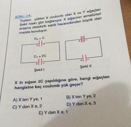 SORU-14:
Toplam yükleri 6 coulomb olan X ve Y sığaçları
Şekil I'deki gibi bağlanıyor. X sığacının armatürleri
arasına dielektrik sabiti havanınkinden büyük olan
madde konuluyor.
Cx = C
31-
Cy= 2C
31-
Şekil I
A) X ten Y ye, 1
C) Y den X e, 2
+1
X in sığası 2C yapıldığına göre, hangi sığaçtan
hangisine kaç coulomb yük geçer?
Şekil II
E) Y den X e, 1
B) X ten Y ye, 2
D) Y den X e, 3