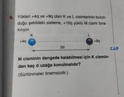 8. Yükleri +4q ve +9q olan K ve L cisimlerinin bulun-
duğu şekildeki sisteme, +10q yüklü M cismi bıra-
kılıyor.
+4q
K
5d
L
+9q
M cisminin dengede kalabilmesi için K cismin-
den kaç d uzağa konulmalıdır?
(Sürtünmeler önemsizdir.)
CAP