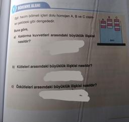 ÖĞRENME ALANI
Eşit hacim bölmeli içleri dolu homojen A, B ve C cisim-
leri şekildeki gibi dengededir.
Buna göre,
a) Kaldırma kuvvetleri arasındaki büyüklük ilişkisi
nasıldır?
b) Kütleleri arasındaki büyüklük ilişkisi nasıldır?
c) Özkütleleri arasındaki büyüklük ilişkisi nasıldır?
B
SIVI