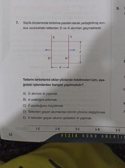 48
7. Sayfa düzleminde birbirine paralel olarak yerleştirilmiş son-
suz uzunluktaki tellerden 2i ve 4i akımları geçmektedir.
21
X
1-E
Tellerin birbirlerini oklar yönünde itebilmeleri için, aşa-
ğıdaki işlemlerden hangisi yapılmalıdır?
4i
A) 2i akımını 4i yapmak
B) d uzaklığını artırmak
C) uzunluğunu küçültmek
D) Tellerden geçen akımlardan birinin yönünü değiştirmek
E) X telinden geçen akımın şiddetini 4i yapmak
2-D
3-E
4-B
FIZIK KONU
9.
E
||
5-E
ANLATIM