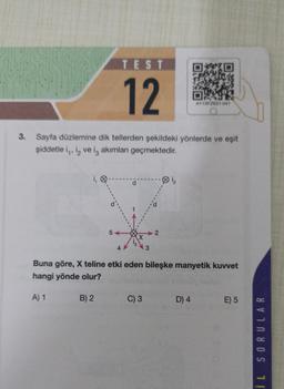 TEST
12
3. Sayfa düzlemine dik tellerden şekildeki yönlerde ve eşit
şiddetle i,, i, ve iş akımları geçmektedir.
5-
B) 2
3
C) 3
2
Buna göre, X teline etki eden bileşke manyetik kuvvet
hangi yönde olur?
A) 1
AY13FZK21-041
D) 4
E) 5
SORULAR
11