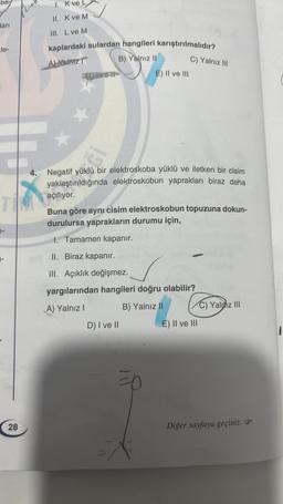 ba
ları
le-
TIM
1. K ve
II. K ve M
III. L ve M
kaplardaki sulardan hangileri karıştırılmalıdır?
ALVdnz
B) Yalnız II
28
X
4. Negatif yüklü bir elektroskoba yüklü ve iletken bir cisim
yaklaştırıldığında elektroskobun yaprakları biraz daha
açılıyor.
1. Tamamen kapanır.
II. Biraz kapanır.
III. Açıklık değişmez.
E) II ve III
Buna göre aynı cisim elektroskobun topuzuna dokun-
durulursa yaprakların durumu için,
C) Yalnız III
D) I ve II
yargılarından hangileri doğru olabilir?
A) Yalnız I
B) Yalnız II
=D
E) II ve III
C)Ya
C) Yaldız III
Diğer sayfaya geçiniz.