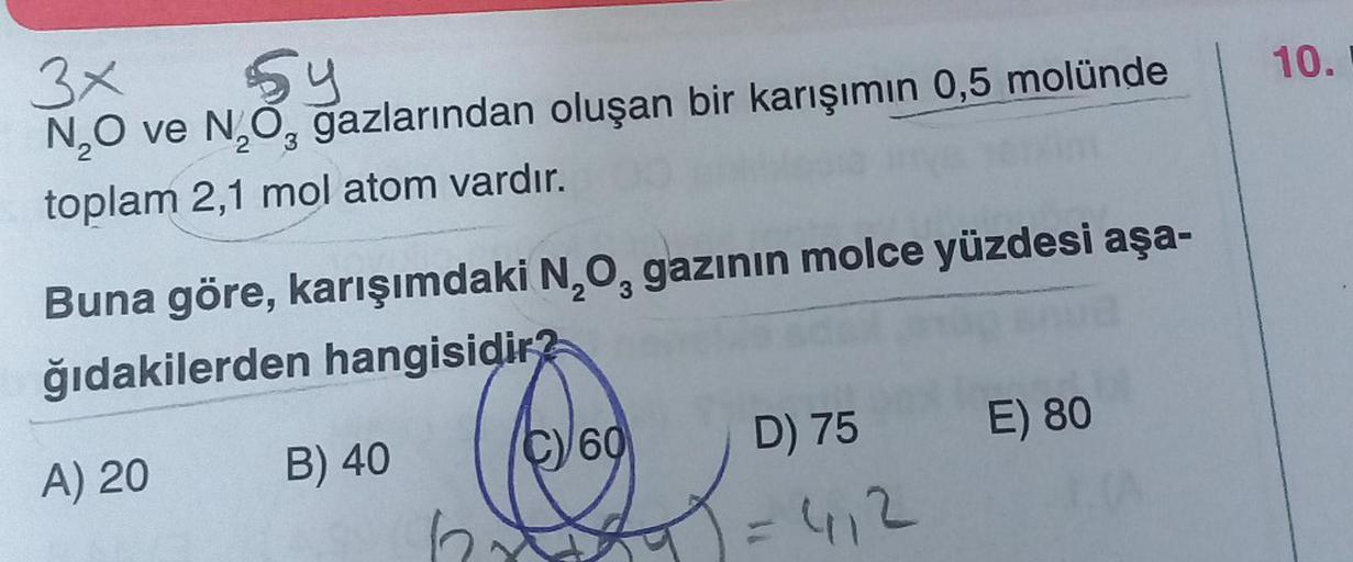 3x
54
N₂O ve N₂O₂ gazlarından oluşan bir karışımın 0,5 molünde
3
toplam 2,1 mol atom vardır.
Buna göre, karışımdaki N₂O, gazının molce yüzdesi aşa-
3
ğıdakilerden hangisidir?
A) 20
B) 40
C
C) 60
D) 75
= 4₁2
E) 80
10.