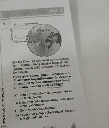 5.
SİNAN KUZUCU YAYINLARI
Güneş ışığı
K
Uzun mesafe
Kısa mesafe
Geniş alan
Dar alan
TEST-3
Ekvator
Şekilde Kve Lile gösterilen Güneş ışınları,
eşit miktarda güneş enerjisi taşımaktadır.
Işınların temas ettiği alanların büyüklükleri
ise farklıdır.
Buna göre