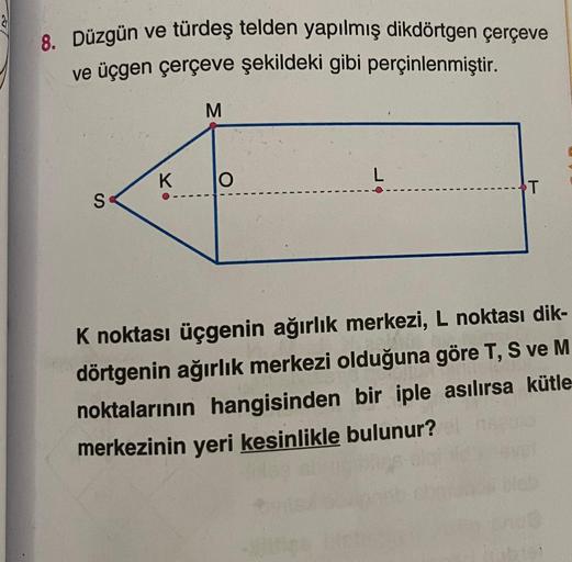 8. Düzgün ve türdeş telden yapılmış dikdörtgen çerçeve
ve üçgen çerçeve şekildeki gibi perçinlenmiştir.
M
S
K
O
L
T
K noktası üçgenin ağırlık merkezi, L noktası dik-
dörtgenin ağırlık merkezi olduğuna göre T, S ve M
noktalarının hangisinden bir iple asılır