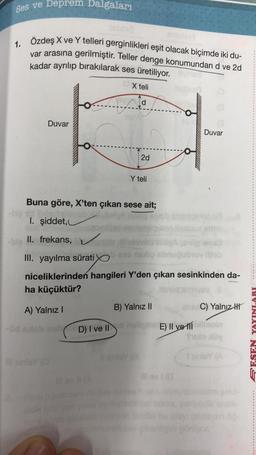 Ses ve Deprem Dalgaları
1. Özdeş X ve Y telleri gerginlikleri eşit olacak biçimde iki du-
var arasına gerilmiştir. Teller denge konumundan d ve 2d
kadar ayrılıp bırakılarak ses üretiliyor. Gvinea
X teli
d
-big
-bla
Duvar
II. frekans,
LA
Il samley (O
HE W
Buna göre, X'ten çıkan sese ait;
Ibada
I. şiddet,
dice
2d
Y teli
III. yayılma sürati e nelip abruğubruv ilfeb
hand
niceliklerinden hangileri Y'den çıkan sesinkinden da-
ha küçüktür?
itemua amliyey
A) Yalnız I
B) Yalnız II
ens C) Yalnız
D) I ve Ild heligne E) II ve billoin
II
I
fulo iy
Il zinley (8
Duvar
Il ev 1 (0
I smiley (A
şeki
en öğ
PESEN YAYINLARI